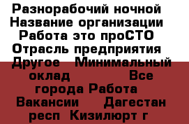 Разнорабочий ночной › Название организации ­ Работа-это проСТО › Отрасль предприятия ­ Другое › Минимальный оклад ­ 19 305 - Все города Работа » Вакансии   . Дагестан респ.,Кизилюрт г.